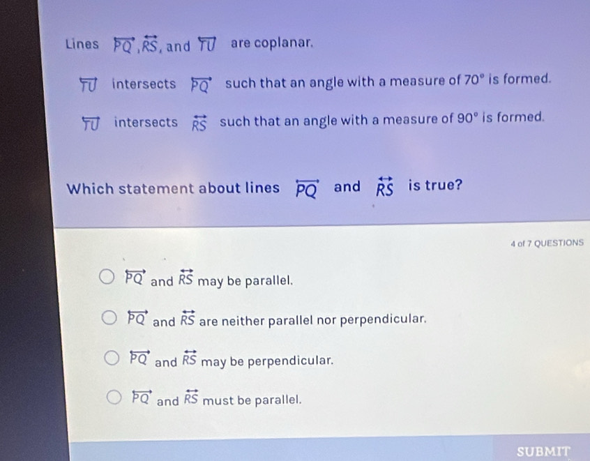 Lines overleftrightarrow PQ, overleftrightarrow RS , and overleftrightarrow TU are coplanar.
intersects overleftrightarrow PQ such that an angle with a measure of 70° is formed.
intersects overleftrightarrow RS such that an angle with a measure of 90° is formed.
Which statement about lines overleftrightarrow PQ and overleftrightarrow RS is true?
4 of 7 QUESTIONS
overleftrightarrow PQ and overleftrightarrow RS may be parallel.
overleftrightarrow PQ and overleftrightarrow RS are neither parallel nor perpendicular.
overleftrightarrow PQ and overleftrightarrow RS may be perpendicular.
overleftrightarrow PQ and overleftrightarrow RS must be parallel.
SUBMIT
