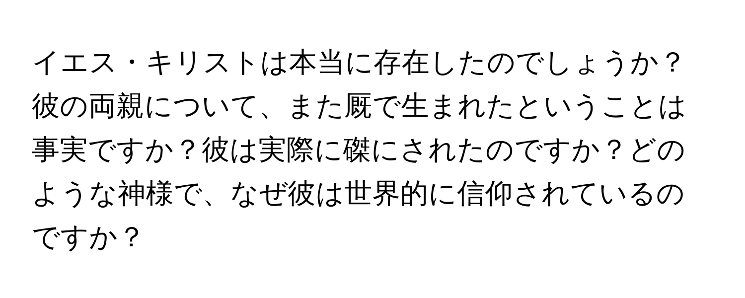 イエス・キリストは本当に存在したのでしょうか？彼の両親について、また厩で生まれたということは事実ですか？彼は実際に磔にされたのですか？どのような神様で、なぜ彼は世界的に信仰されているのですか？