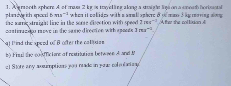 A smooth sphere A of mass 2 kg is trayelling along a straight line on a smooth horizontal 
plane with speed 6ms^(-1) when it collides with a small sphere B of mass 3 kg moving along 
the same straight line in the same direation with speed 2ms^(-1)./After the collision A 
continues to move in the same direction with speeds 3ms^(-1). 
a) Find the speed of B after the collision 
b) Find the coefficient of restitution between A and B
c) State any assumptions you made in your calculations