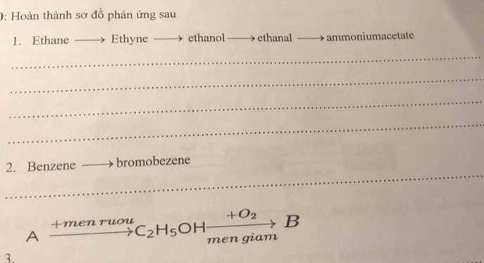 0: Hoàn thành sơ đồ phản ứng sau 
1. Ethane Ethyne ethanol ethan al_  ammoniumacetate 
_ 
_ 
_ 
_ 
2. Benzene bromobezene 
_ 
_ 
_ 
A . xrightarrow +menruouC_2H_5OHxrightarrow +O_2B 
3.