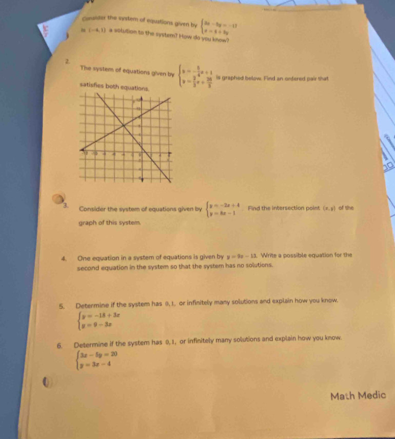 Consider the system of equations given by beginarrayl 3x-5y=-17 x=4+3yendarray.
(-4,1) a solution to the system? How do you know? 
2. 
The system of equations given by beginarrayl y=- 5/4 x+1 y= 2/3 x+ 26/3 endarray. is graphed below. Find an ordered pair that 
satisfies both equations. 
3. Consider the system of equations given by beginarrayl y=-2x+4 y=8x-1endarray. Find the intersection point (x,y) of the 
graph of this system. 
4. One equation in a system of equations is given by y=9z-13. . Write a possible equation for the 
second equation in the system so that the system has no solutions. 
5. Determine if the system has (), 1. or infinitely many solutions and explain how you know.
beginarrayl y=-18+3x y=9-3xendarray.
6. Determine if the system has 0, 1, or infinitely many solutions and explain how you know.
beginarrayl 3x-5y=20 y=3x-4endarray.
0 
Math Medic