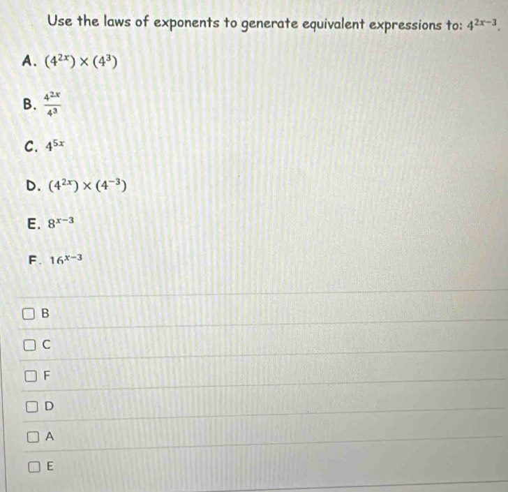 Use the laws of exponents to generate equivalent expressions to: 4^(2x-3).
A. (4^(2x))* (4^3)
B.  4^(2x)/4^3 
C. 4^(5x)
D. (4^(2x))* (4^(-3))
E. 8^(x-3)
F. 16^(x-3)
B
C
F
D
A
E