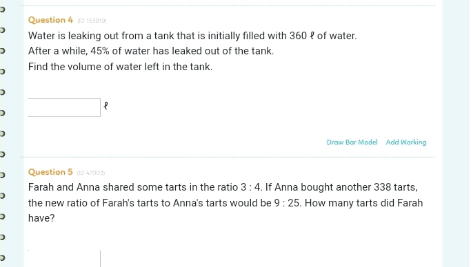 ] 
Question 4 (ID 153919) 
Water is leaking out from a tank that is initially filled with 360 १ of water. 
1 After a while, 45% of water has leaked out of the tank. 
Find the volume of water left in the tank. 
□ ? 
] 
Draw Bar Model Add Working 
] Question 5 (ID 47003) 
Farah and Anna shared some tarts in the ratio 3:4. If Anna bought another 338 tarts, 
] 
the new ratio of Farah's tarts to Anna's tarts would be 9:25. How many tarts did Farah 
1 have? 
1