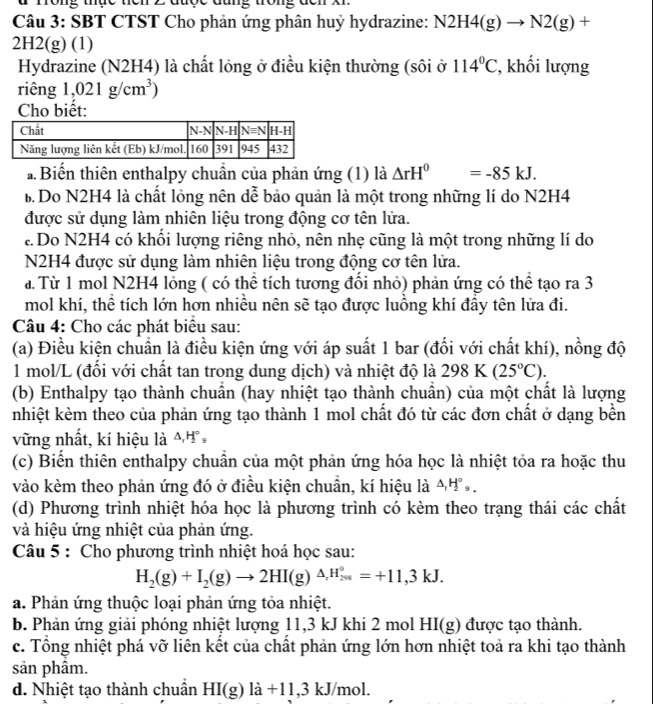 đ Tong thực tiên 2 được đũng trong đcn X1
Câu 3: SBT CTST Cho phản ứng phân huỷ hydrazine: N. N2H4(g)to N2(g)+
2H2(g) (1)
Hydrazine (N2H4) là chất lỏng ở điều kiện thường (sôi ở 114°C , khối lượng
riêng 1,021g/cm^3)
Cho biết:
a  Biển thiên enthalpy chuẩn của phản ứng (1) là △ rH^0=-85kJ.
B Do N2H4 là chất lỏng nên dễ bảo quản là một trong những lí do N2H4
được sử dụng làm nhiên liệu trong động cơ tên lửa.
Do N2H4 có khổi lượng riêng nhỏ, nên nhẹ cũng là một trong những lí do
N2H4 được sử dụng làm nhiên liệu trong động cơ tên lửa.
a. Từ 1 mol N2H4 lỏng ( có thể tích tương đổi nhỏ) phản ứng có thể tạo ra 3
mol khí, thể tích lớn hơn nhiều nên sẽ tạo được luồng khí đầy tên lửa đi.
Câu 4: Cho các phát biểu sau:
(a) Điều kiện chuẩn là điều kiện ứng với áp suất 1 bar (đối với chất khí), nồng độ
1 mol/L (đổi với chất tan trong dung dịch) và nhiệt độ là 298 K (25°C).
(b) Enthalpy tạo thành chuân (hay nhiệt tạo thành chuân) của một chất là lượng
nhiệt kèm theo của phản ứng tạo thành 1 mol chất đó từ các đơn chất ở dạng bền
vững nhất, kí hiệu là 44 
(c) Biển thiên enthalpy chuẩn của một phản ứng hóa học là nhiệt tỏa ra hoặc thu
vào kèm theo phản ứng đó ở điều kiện chuần, kí hiệu là △ _1H_2^((circ),
(d) Phương trình nhiệt hóa học là phương trình có kèm theo trạng thái các chất
và hiệu ứng nhiệt của phản ứng.
Câu 5 : Cho phương trình nhiệt hoá học sau:
H_2)(g)+I_2(g)to 2HI(g)^△ _rH_(201)°=+11,3kJ.
a. Phản ứng thuộc loại phản ứng tỏa nhiệt.
b. Phản ứng giải phóng nhiệt lượng 11,3 kJ khi 2 mol H 11(g) được tạo thành.
c. Tổng nhiệt phá vỡ liên kết của chất phản ứng lớn hơn nhiệt toả ra khi tạo thành
sản phâm.
d. Nhiệt tạo thành chuần HI(g)la+11,3 kJ/mol.