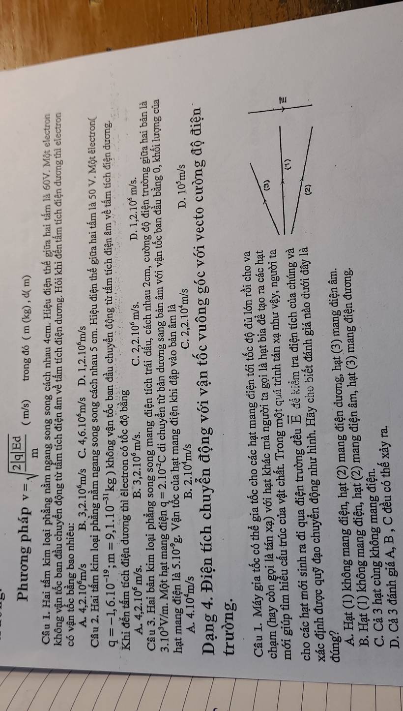 Phương pháp v=sqrt(frac 2|q|Ed)m ( m/s) trong đó (m(kg),d(m)
Câu 1. Hai tấm kim loại phẳng nằm ngang song song cách nhau 4cm. Hiệu điện thế giữa hai tấm là 60V. Một electron
không vận tốc ban đầu chuyển động từ tấm tích điện âm về tấm tích điện dương. Hỏi khi đến tấm tích điện dương thì electron
có vận tốc bằng bao nhiêu:
A. 4,2.10^6m/s B. 3,2.10^6m/s C. 4,6.10^6m/s D. 1,2.10^6m/s
Câu 2. Hai tấm kim loại phẳng nằm ngang song song cách nhau 5 cm. Hiệu điện thế giữa hai tấm là 50 V. Một êlectron(
q=-1,6.10^(-19);m=9,1.10^(-31)kg) không vận tốc ban đầu chuyển động từ tấm tích điện âm về tấm tích điện dương.
Khi đến tấm tích điện dương thì êlectron có tốc độ bằng
A. 4,2.10^6m/s. B. 3,2.10^6m/s. C. 2,2.10^6m/s. D. 1,2.10^6m/s.
Câu 3. Hai bản kim loại phẳng song song mang điện tích trái dấu, cách nhau 2cm, cường độ điện trường giữa hai bản là
3. 10^3 V/m. Một hạt mang điện q=2.10^(-2)C di chuyển từ bản dương sang bản âm với vận tốc ban đầu bằng 0, khối lượng của
hạt mang điện là 5.10^(-9)g. Vận tốc của hạt mang điện khi đập vào bản âm là
A. 4.10^4m/s
B. 2.10^4m /s
D.
C. 2,2.10^4m/s 10^5m/s
Dạng 4. Điện tích chuyển động với vận tốc vuông góc với vecto cường độ điện 
trường.
Câu 1. Máy gia tốc có thể gia tốc cho các hạt mang điện tới tốc độ đủ lớn rồi cho va
chạm (hay còn gọi là tán xạ) với hạt khác mà người ta gọi là hạt bia để tạo ra các hạt
mới giúp tìm hiểu cấu trúc của vật chất. Trong một quá trình tán xạ như vậy, người ta
cho các hạt mới sinh ra đi qua điện trường đều vector E để kiểm tra điện tích của chúng và
xác định được quỹ đạo chuyển động như hình. Hãy cho biết đánh giá nào dưới đây là
đúng?
A. Hạt (1) không mang điện, hạt (2) mang điện dương, hạt (3) mang điện âm.
B. Hạt (1) không mang điện, hạt (2) mang điện âm, hạt (3) mang điện đương.
C. Cả 3 hạt cùng không mang điện.
D. Cả 3 đánh giá A, B , C đều có thế xảy ra.