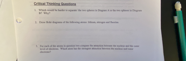 Critical Thinking Questions 
1. Which would be harder to separate: the two spheres in Diagram A or the two spheres in Diagram 
B? Why? 
2. Draw Bohr diagrams of the following atoms: lithium, nitrogen and fluorine. 
3. For each of the atoms in question two compare the attraction between the nucleus and the outer 
level of electrons. Which atom has the strongest attraction between the nucleus and outer 
electrons?