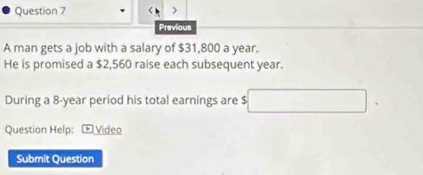 Previous 
A man gets a job with a salary of $31,800 a year. 
He is promised a $2,560 raise each subsequent year. 
During a 8-year period his total earnings are $
Question Help: Video 
Submit Question