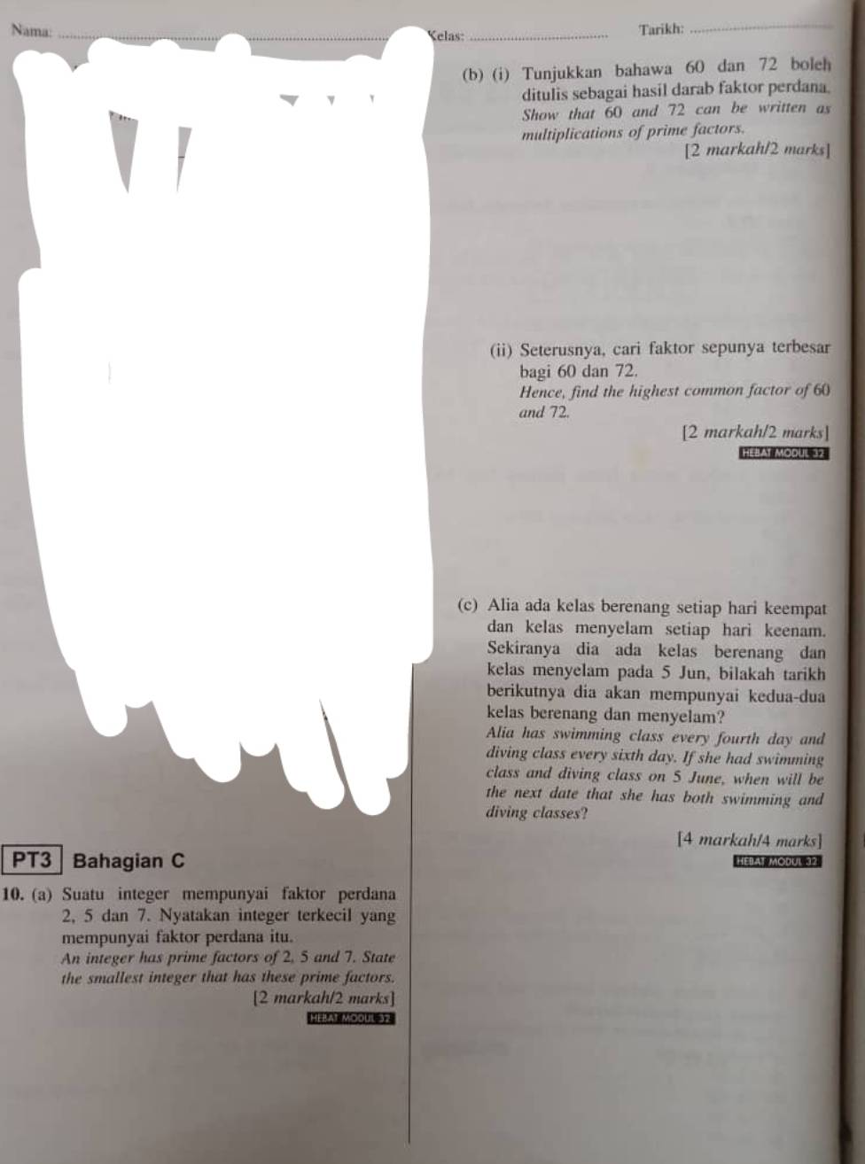 Nama: __Kelas: _Tarikh: 
_ 
(b) (i) Tunjukkan bahawa 60 dan 72 boleh 
ditulis sebagai hasil darab faktor perdana. 
Show that 60 and 72 can be written as 
multiplications of prime factors. 
[2 markah/2 marks] 
(ii) Seterusnya, cari faktor sepunya terbesar 
bagi 60 dan 72. 
Hence, find the highest common factor of 60
and 72. 
[2 markah/2 marks] 
HéBAt Modul 32
(c) Alia ada kelas berenang setiap hari keempat 
dan kelas menyelam setiap hari keenam. 
Sekiranya dia ada kelas berenang dan 
kelas menyelam pada 5 Jun, bilakah tarikh 
berikutnya dia akan mempunyai kedua-dua 
kelas berenang dan menyelam? 
Alia has swimming class every fourth day and 
diving class every sixth day. If she had swimming 
class and diving class on 5 June, when will be 
the next date that she has both swimming and 
diving classes? 
[4 markah/4 marks] 
PT3 Bahagian C HEIAi Modul 32
10. (a) Suatu integer mempunyai faktor perdana
2, 5 dan 7. Nyatakan integer terkecil yang 
mempunyai faktor perdana itu. 
An integer has prime factors of 2, 5 and 7. State 
the smallest integer that has these prime factors. 
[2 markah/2 marks] 
HEAt MOOUSH