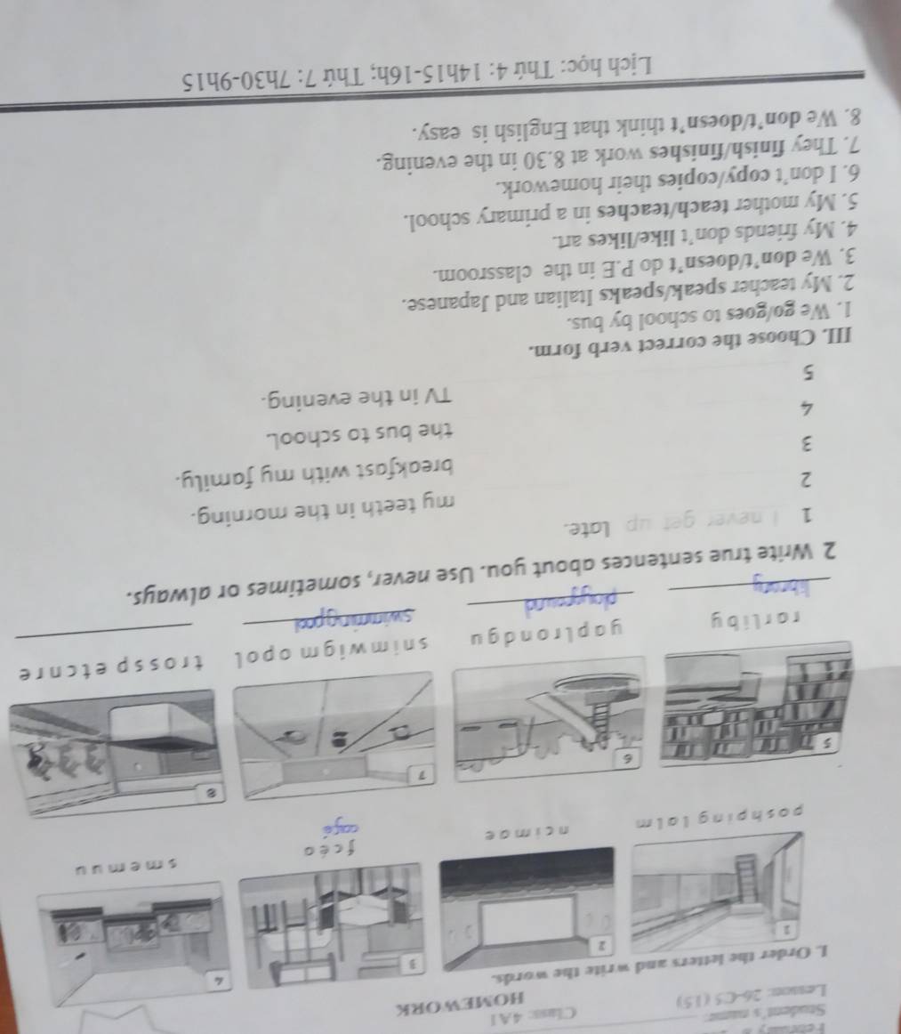 Student's name: 
_ 
Lesson: 26-C5 (1.5) Class: 4A1 
HOMEWORK 
tters and write the words. 
pos n cimae fcéos m e 
yo 
1 
6 
_ 
lrondgu s nim w igm opol t rossp et cn 
_ 
r 0 
2 Write true sentences about you. Use never, sometimes or always. 
late. 
1 
2 my teeth in the morning. 
3 breakfast with my family. 
4 the bus to school. 
TV in the evening. 
5 
III. Choose the correct verb form. 
1. We go/goes to school by bus. 
2. My teacher speak/speaks Italian and Japanese. 
3. We don’t/doesn’t do P.E in the classroom. 
4. My friends don’t like/likes art. 
5. My mother teach/teaches in a primary school. 
6. I don’t copy/copies their homework. 
7. They finish/finishes work at 8.30 in the evening. 
8. We don’t/doesn’t think that English is easy. 
Lịch học: Thứ 4: 14h15-16h; Thứ 7: 7h30-9h15