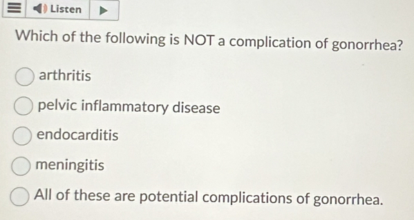 Listen
Which of the following is NOT a complication of gonorrhea?
arthritis
pelvic inflammatory disease
endocarditis
meningitis
All of these are potential complications of gonorrhea.