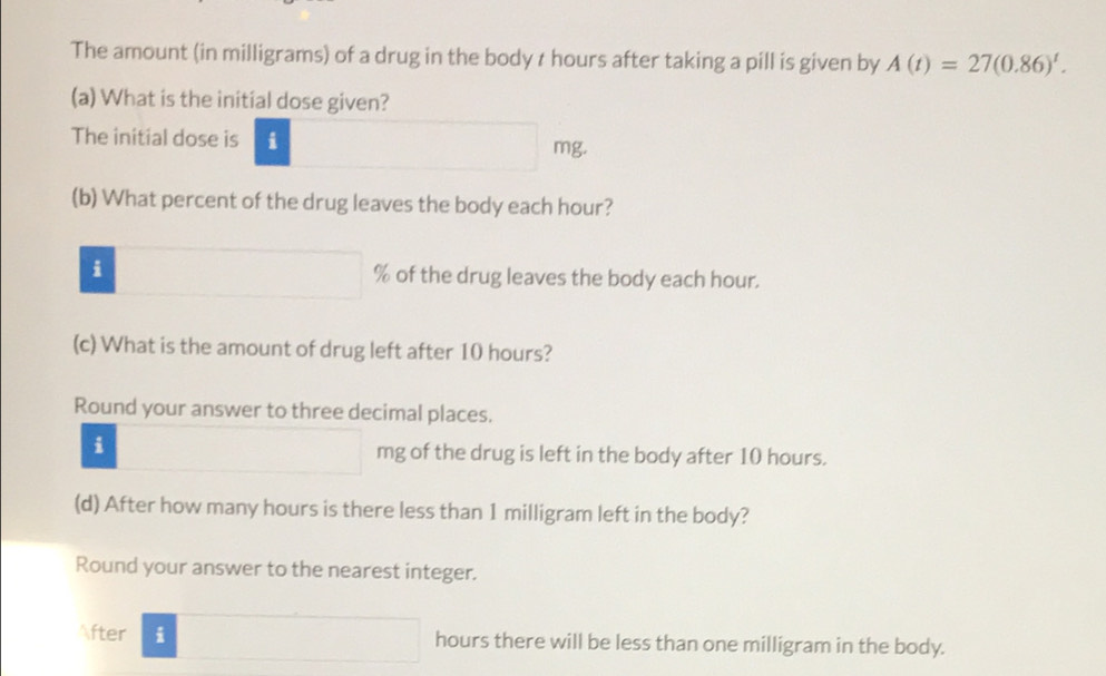 The amount (in milligrams) of a drug in the body t hours after taking a pill is given by A(t)=27(0.86)^t. 
(a) What is the initial dose given?
The initial dose is i mg.
(b) What percent of the drug leaves the body each hour?
i % of the drug leaves the body each hour.
(c) What is the amount of drug left after 10 hours?
Round your answer to three decimal places.
i
mg of the drug is left in the body after 10 hours.
(d) After how many hours is there less than 1 milligram left in the body?
Round your answer to the nearest integer.
fter i □ hours there will be less than one milligram in the body.