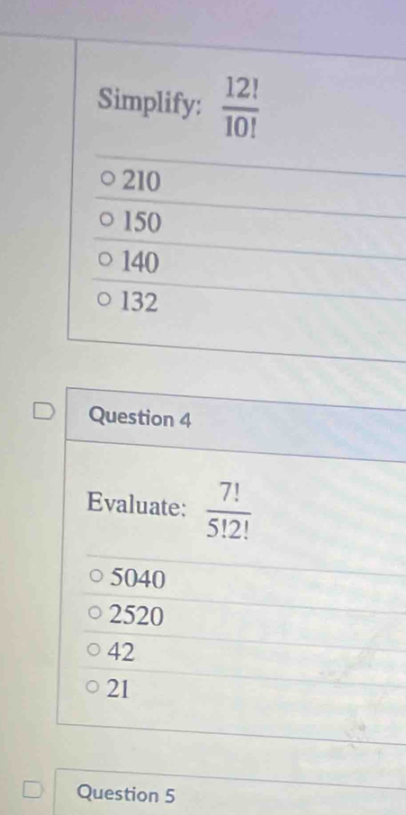 Simplify:  12!/10! 
210
150
140
132
Question 4
Evaluate:  7!/5!2! 
5040
2520
42
21
Question 5