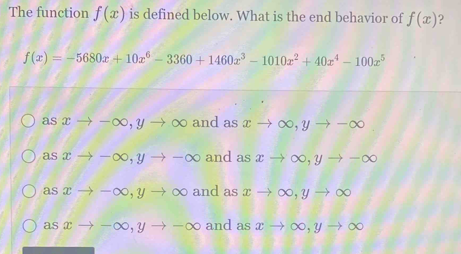 The function f(x) is defined below. What is the end behavior of f(x) ?
f(x)=-5680x+10x^6-3360+1460x^3-1010x^2+40x^4-100x^5
asxto -∈fty , yto ∈fty and as xto ∈fty , yto -∈fty
asxto -∈fty , yto -∈fty and as xto ∈fty , yto -∈fty
asxto -∈fty , yto ∈fty and as xto ∈fty , yto ∈fty
asxto -∈fty , yto -∈fty and as xto ∈fty , yto ∈fty