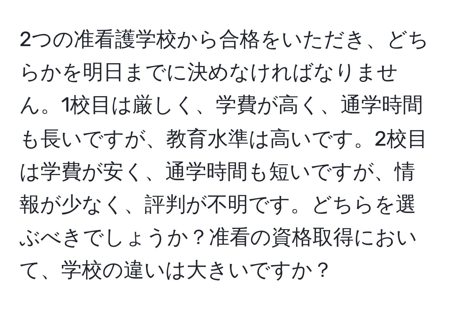 2つの准看護学校から合格をいただき、どちらかを明日までに決めなければなりません。1校目は厳しく、学費が高く、通学時間も長いですが、教育水準は高いです。2校目は学費が安く、通学時間も短いですが、情報が少なく、評判が不明です。どちらを選ぶべきでしょうか？准看の資格取得において、学校の違いは大きいですか？