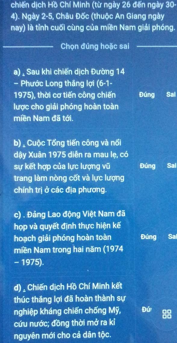 chiến dịch Hồ Chí Minh (từ ngày 26 đến ngày 30 - 
4). Ngày 2-5, Châu Đốc (thuộc An Giang ngày 
nay) là tỉnh cuối cùng của miền Nam giải phóng. 
_Chọn đúng hoặc sai_ 
a) . Sau khi chiến dịch Đường 14
- Phước Long thắng lợi (6-1- 
1975), thời cơ tiến công chiến Đúng Sai 
lược cho giải phóng hoàn toàn 
miền Nam đã tới. 
b) _ Cuộc Tổng tiến công và nổi 
dậy Xuân 1975 diễn ra mau lẹ, có 
sự kết hợp của lực lượng vũ Đúng Sai 
trang làm nòng cốt và lực lượng 
chính trị ở các địa phương. 
c) . Đảng Lao động Việt Nam đã 
họp và quyết định thực hiện kế 
hoạch giải phóng hoàn toàn Đúng Sai 
miền Nam trong hai năm (1974 
- 1975). 
d), Chiến dịch Hồ Chí Minh kết 
thúc thắng lợi đã hoàn thành sự 
nghiệp kháng chiến chống Mỹ, Đú 
cứu nước; đồng thời mở ra kỉ 
nguyên mới cho cả dân tộc.