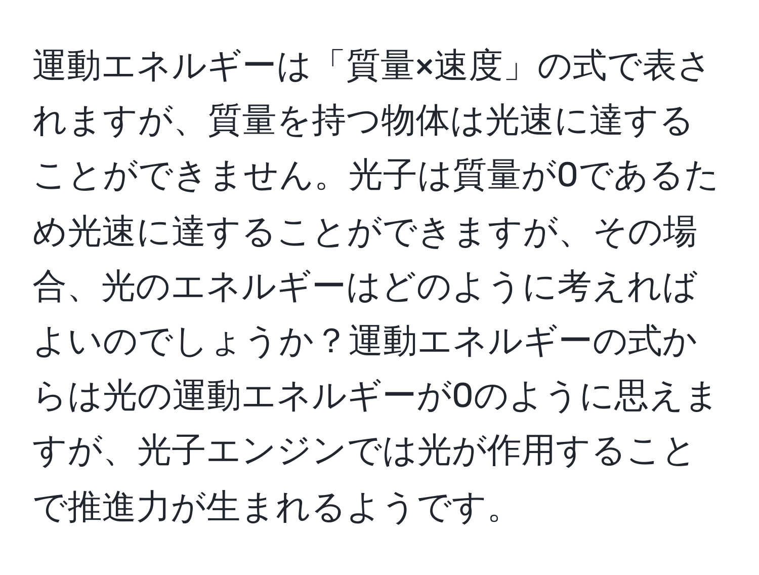 運動エネルギーは「質量×速度」の式で表されますが、質量を持つ物体は光速に達することができません。光子は質量が0であるため光速に達することができますが、その場合、光のエネルギーはどのように考えればよいのでしょうか？運動エネルギーの式からは光の運動エネルギーが0のように思えますが、光子エンジンでは光が作用することで推進力が生まれるようです。