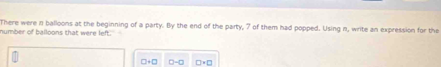 There were π balloons at the beginning of a party. By the end of the party, 7 of them had popped. Using n, write an expression for the 
number of balloons that were left.
□ +□ □ -□ □ * □