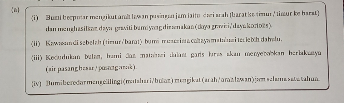 Bumi berputar mengikut arah lawan pusingan jam iaitu dari arah (barat ke timur / timur ke barat) 
dan menghasilkan daya graviti bumi yang dinamakan (daya graviti / daya koriolis). 
(ii) Kawasan di sebelah (timur/ barat) bumi menerima cahaya matahari terlebih dahulu. 
(iii) Kedudukan bulan, bumi dan matahari dalam garis lurus akan menyebabkan berlakunya 
(air pasang besar / pasang anak). 
(iv) Bumi beredar mengelilingi (matahari / bulan) mengikut (arah/ arah lawan) jam selama satu tahun.