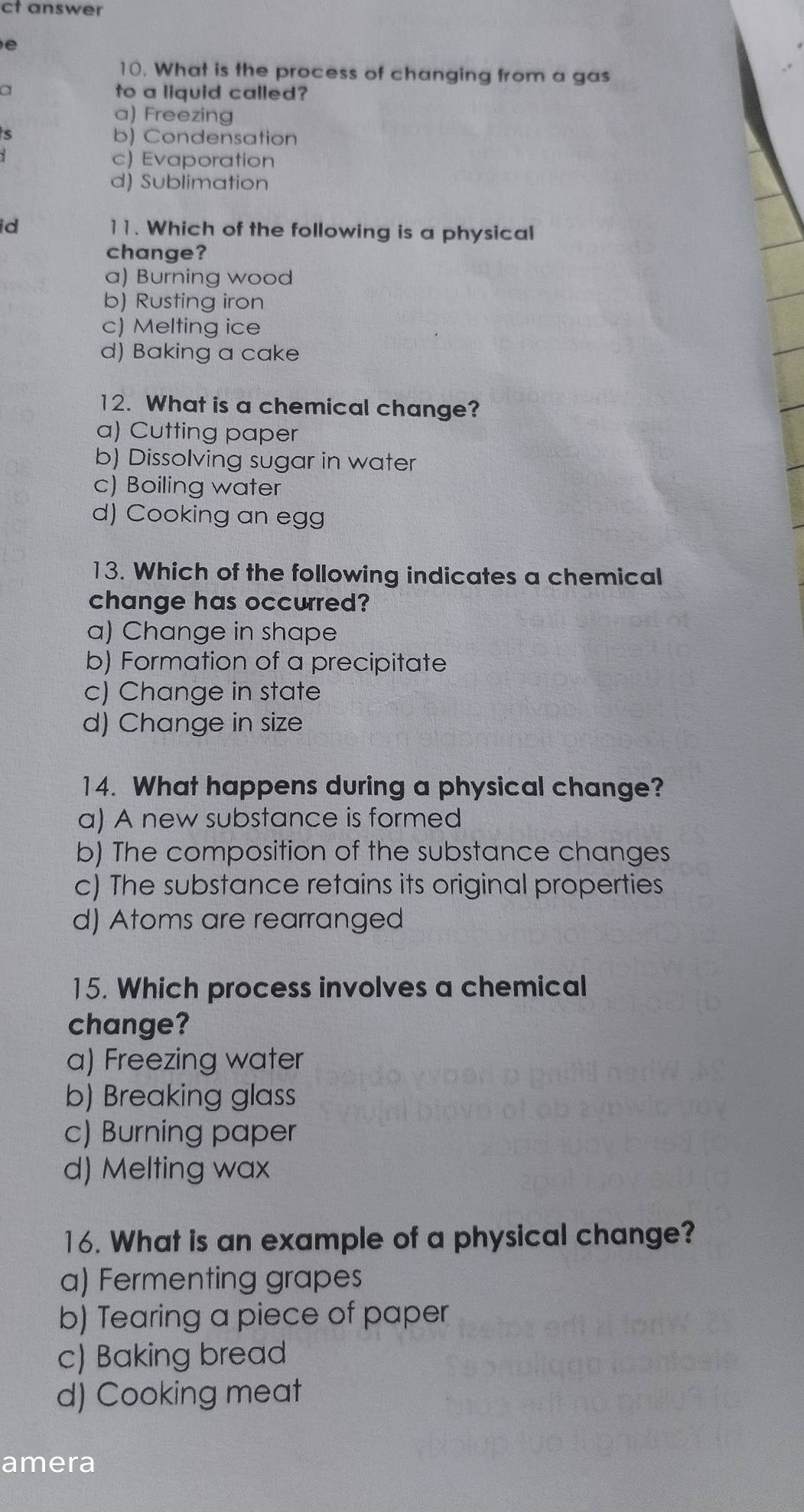 ct answer

10. What is the process of changing from a gas
a to a liquid called?
a) Freezing
5 b) Condensation
c) Evaporation
d) Sublimation
id 11. Which of the following is a physical
change?
a) Burning wood
b) Rusting iron
c) Melting ice
d) Baking a cake
12. What is a chemical change?
a) Cutting paper
b) Dissolving sugar in water
c) Boiling water
d) Cooking an egg
13. Which of the following indicates a chemical
change has occurred?
a) Change in shape
b) Formation of a precipitate
c) Change in state
d) Change in size
14. What happens during a physical change?
a) A new substance is formed
b) The composition of the substance changes
c) The substance retains its original properties
d) Atoms are rearranged
15. Which process involves a chemical
change?
a) Freezing water
b) Breaking glass
c) Burning paper
d) Melting wax
16. What is an example of a physical change?
a) Fermenting grapes
b) Tearing a piece of paper
c) Baking bread
d) Cooking meat
amera