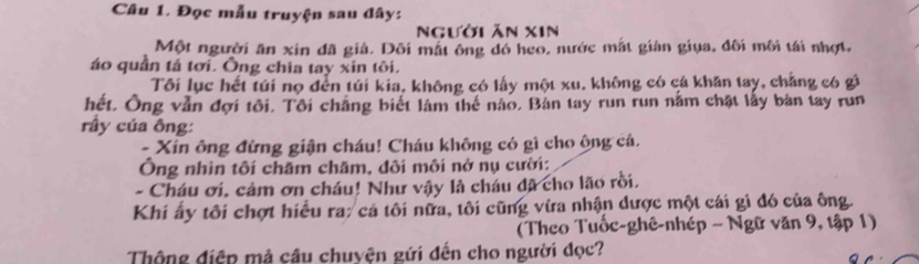 Đọc mẫu truyện sau đây: 
Người ăn xIn 
Một người ăn xin đã giả. Dôi mắt ông đó heo, nước mắt giản giua, đôi môi tái nhợt, 
áo quần tả tơi. Ông chia tay xin tôi. 
Tôi lục hết túi nọ đến túi kia, không có lấy một xu. không có cá khăn tay, chẳng có gì 
hết. Ông vẫn đợi tôi. Tôi chắng biết làm thế nào, Bản tay run run nằm chặt lấy bàn tay run 
rầy của ông: 
- Xin ông đừng giận cháu! Cháu không có gì cho ộng cá. 
Ông nhìn tôi chăm chăm, đôi môi nở nụ cười: 
- Cháu ơi, cảm ơn cháu! Như vậy là cháu đã cho lão rồi. 
Khi ấy tôi chợt hiều ra: cá tôi nữa, tôi cũng vừa nhận được một cái gì đó của ông. 
(Theo Tuổc-ghê-nhép - Ngữ văn 9, tập 1) 
Thông điện mả câu chuyện gứi đến cho người đọc?