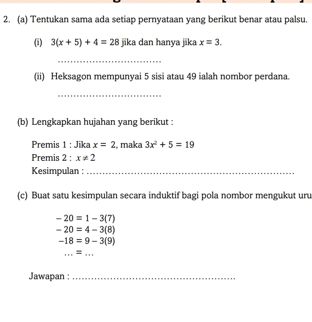 Tentukan sama ada setiap pernyataan yang berikut benar atau palsu. 
(i) 3(x+5)+4=28 jika dan hanya jika x=3. 
_ 
(ii) Heksagon mempunyai 5 sisi atau 49 ialah nombor perdana. 
_ 
(b) Lengkapkan hujahan yang berikut : 
Premis 1 : Jika x=2 , maka 3x^2+5=19
Premis 2:x!= 2
Kesimpulan :_ 
(c) Buat satu kesimpulan secara induktif bagi pola nombor mengukut uru
-20=1-3(7)
-20=4-3(8)
-18=9-3(9)
_ 
= 
_ 
Jawapan :_