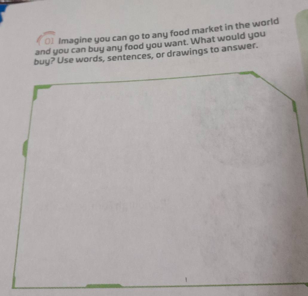 Imagine you can go to any food market in the world 
and you can buy any food you want. What would you 
buy? Use words, sentences, or drawings to answer.