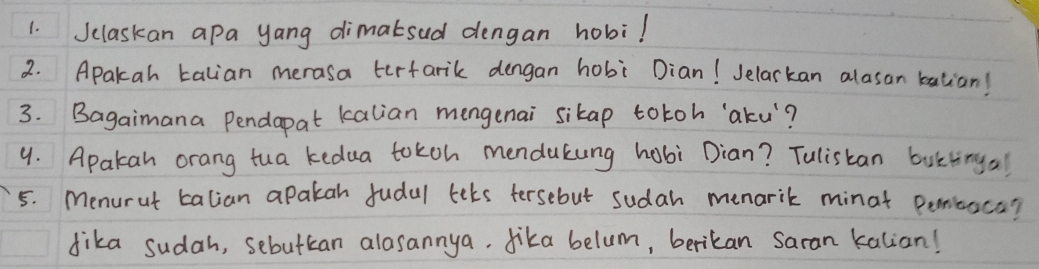 Jclaskan apa yang dimatsud dengan hobil 
2. Apakah talian merasa terfarik dengan hobi Dian! Jelarkan alasan balian! 
3. Bagaimana Pendapat kalian mengenai sikap totoh '`aku? 
9. Apakan orang tua kedua tokoh mendakung hobi Dian? Tulistan buttingal 
5. Menurat talian apakah fudal lets tersebut sudah menarik minat penitaca? 
dika sudah, sebutcan alasannya. dika belum, berikan Saran kalian!