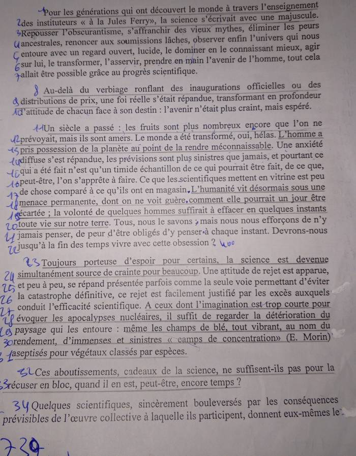 Pour les générations qui ont découvert le monde à travers l'enseignement
Zdes instituteurs « à la Jules Ferry», la science s'écrivait avec une majuscule.
Repousser l'obscurantisme, s'affranchir des vieux mythes, éliminer les peurs
Q ancestrales, renoncer aux soumissions lâches, observer enfin l'univers qui nous
C entoure avec un regard ouvert, lucide, le dominer en le connaissant mieux, agir
sur lui, le transformer, l’asservir, prendre en main l’avenir de l’homme, tout cela
Fallait être possible grâce au progrès scientifique.
Au-delà du verbiage ronflant des inaugurations officielles ou des
A distributions de prix, une foi réelle s'était répandue, transformant en profondeur
l'attitude de chacun face à son destin : l'avenir n'était plus craint, mais espéré.
Un siècle a passé : les fruits sont plus nombreux encore que l'on ne
da prévoyait, mais ils sont amers. Le monde a été transformé, oui, hélas. L'homme a
pris possession de la planète au point de la rendre méconnaissable. Une anxiété
(diffuse s'est répandue, les prévisions sont plus sinistres que jamais, et pourtant ce
qui a été fait n'est qu'un timide échantillon de ce qui pourrait être fait, de ce que,
apeut-être, l'on s'apprête à faire. Ce que les scientifiques mettent en vitrine est peu
de chose comparé à ce qu'ils ont en magasin. L'humanité vit désormais sous une
menace permanente, dont on ne voit guère.comment elle pourrait un jour être
écartée ; la volonté de quelques hommes suffirait à effacer en quelques instants
otoute vie sur notre terre. Tous, nous le savons à mais nous nous efforçons de n'y
y jamais penser, de peur d'être obligés d'y penser à chaque instant. Devrons-nous
jusqu'à la fin des temps vivre avec cette obsession ?
Toujours porteuse d'espoir pour certains, la science est devenue
simultanément source de crainte pour beaucoup. Une attitude de rejet est apparue,
et peu à peu, se répand présentée parfois comme la seule voie permettant d'éviter
la catastrophe définitive, ce rejet est facilement justifié par les excès auxquels
conduit l'efficacité scientifique. A ceux dont l'imagination est trop courte pour
évoquer les apocalypses nucléaires, il suffit de regarder la détérioration du
paysage qui les entoure : même les champs de blé, tout vibrant, au nom du
drendement, d'immenses et sinistres « camps de concentration» (E. Morin)
aseptisés pour végétaux classés par espèces.
Ces aboutissements, cadeaux de la science, ne suffisent-ils pas pour la
récuser en bloc, quand il en est, peut-être, encore temps ?
S Y Quelques scientifiques, sincèrement bouleversés par les conséquences
prévisibles de l'œuvre collective à laquelle ils participent, donnent eux-mêmes le