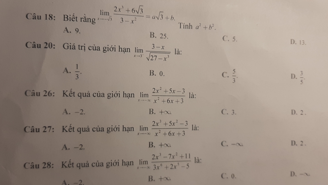 Biết rằng limlimits _xto -sqrt(3) (2x^3+6sqrt(3))/3-x^2 =asqrt(3)+b. Tính a^2+b^2.
A. 9. B. 25.
C. 5.
D. 13.
Câu 20: Giá trị của giới hạn limlimits _xto 3^- (3-x)/sqrt(27-x^3)  là:
A.  1/3 .
B. 0. C.  5/3 .  3/5 . 
D.
Câu 26: Kết quả của giới hạn limlimits _xto -∈fty  (2x^2+5x-3)/x^2+6x+3  là:
A. -2. B. +∞. C. 3. D. 2.
Câu 27: Kết quả của giới hạn limlimits _xto -∈fty  (2x^3+5x^2-3)/x^2+6x+3  là:
A. -2.
B. +∞. C. -∞ D. 2.
Câu 28: Kết quả của giới hạn limlimits _xto -∈fty  (2x^3-7x^2+11)/3x^6+2x^5-5  là:
A. −2.
B. +∞. C. 0.
D. -~.