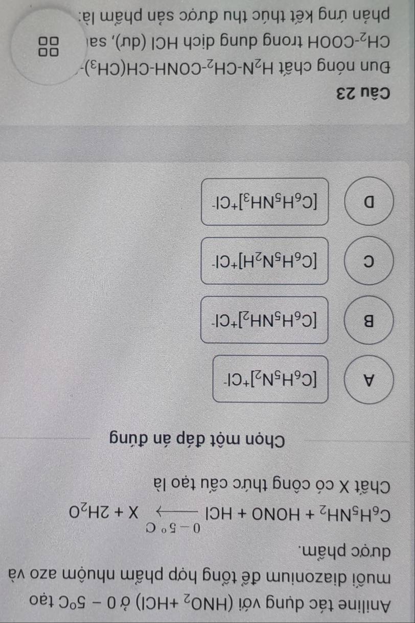 Aniline tác dụng với (HNO_2+HCl) Ở 0-5°C tạo
muối diazonium để tổng hợp phẩm nhuộm azo và
dược phẩm.
C_6H_5NH_2+HONO+HClxrightarrow 0-5°CX+2H_2O
Chất X có công thức cấu tạo là
Chọn một đáp án đúng
A [C_6H_5N_2]^+Cl^-
B [C_6H_5NH_2]^+Cl^-
C [C_6H_5N_2H]^+Cl^-
D [C_6H_5NH_3]^+Cl^-
Câu 23
Đun nóng chất H_2N-CH_2-CONH-CH(CH_3)
CH_2-COOH trong dung dịch HCI(du) , sa
phản ứng kết thúc thu được sản phẩm là: