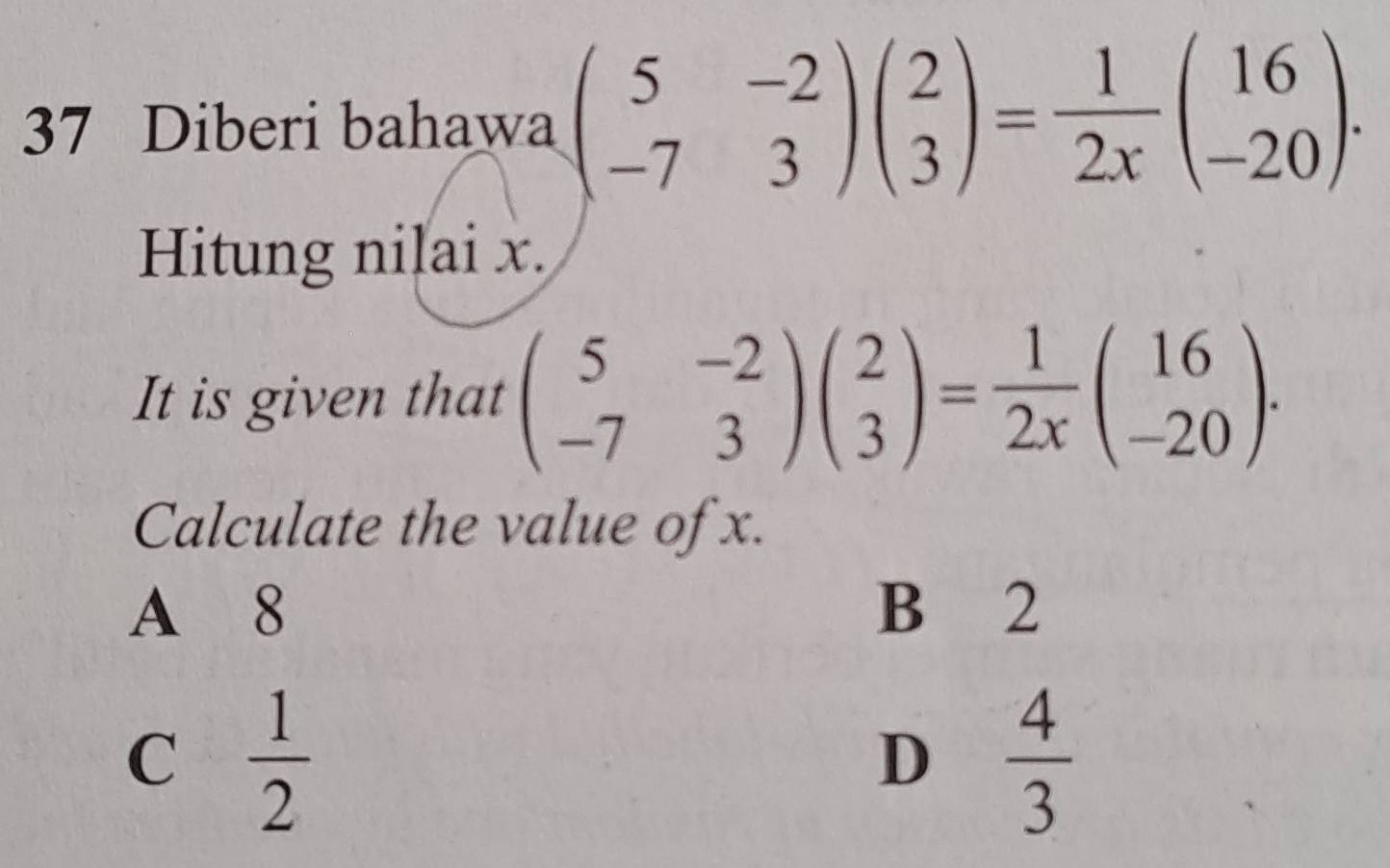 Diberi bahawa beginpmatrix 5&-2 -7&3endpmatrix beginpmatrix 2 3endpmatrix = 1/2x beginpmatrix 16 -20endpmatrix. 
Hitung nilai x.
It is given that beginpmatrix 5&-2 -7&3endpmatrix beginpmatrix 2 3endpmatrix = 1/2x beginpmatrix 16 -20endpmatrix. 
Calculate the value of x.
A 8 B 2
C  1/2 
D  4/3 