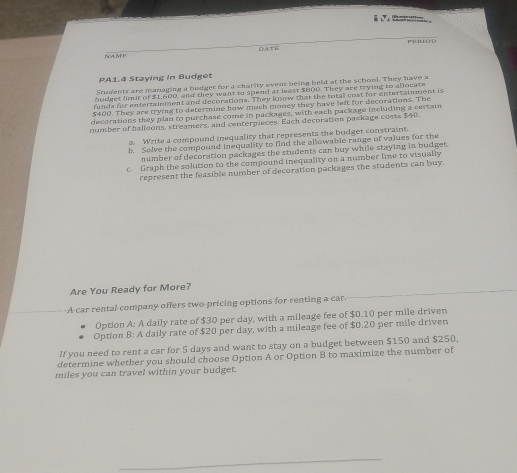 ERIO D 
OATE 
NAM F 
PA1.4 Staying in Budget 
Students are managing a budget for a charity event being held at the school. They have a 
budget limit of $1,600, and they want to spend at least $800. They are trying to allocate 
funds for entertainment and decorations. They know that the totall cost for entertainment is
$400. They are trying to determine how much money they have left for decorations. The 
decorations they plan to purchase come in packages, with each package including a certain 
number of balloons, streamers, and centerpieces. Each decoration package costs $40. 
a. Write a compound inequality that represents the budget constraint. 
b. Solve the compound inequality to find the allowable range of values for the 
number of decoration packages the students can buy while staying in budget. 
c. Graph the solution to the compound inequality on a number line to visually 
represent the feasible number of decoratton packages the students can buy. 
Are You Ready for More? 
A car rental company offers two pricing options for renting a car 
Option A: A daily rate of $30 per day, with a mileage fee of $0.10 per mile driven 
Option B: A daily rate of $20 per day, with a mileage fee of $0.20 per mile driven 
If you need to rent a car for 5 days and want to stay on a budget between $150 and $250, 
determine whether you should choose Option A or Option B to maximize the number of
miles you can travel within your budget.
