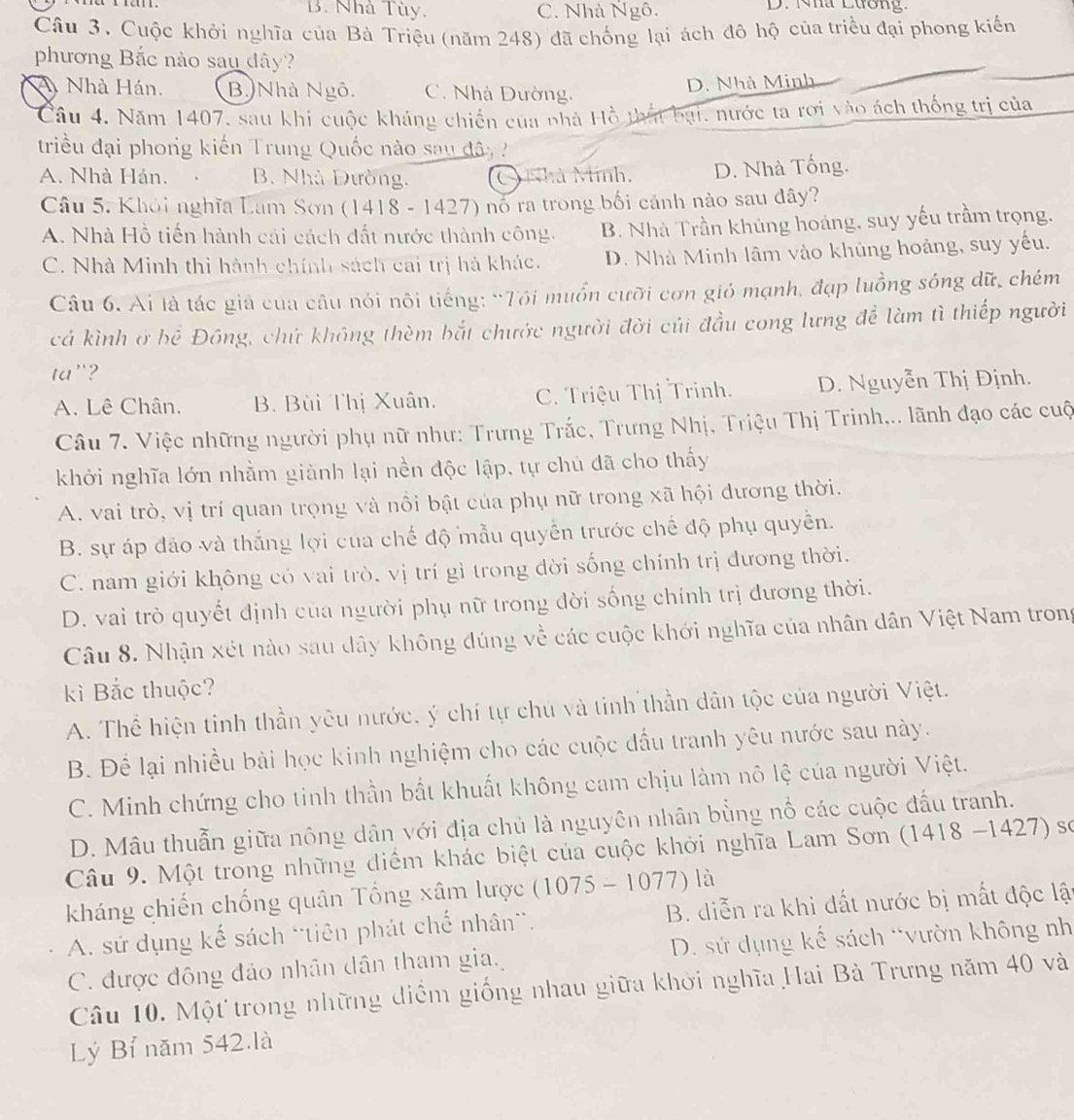 B. Nhà Tùy. C. Nhà Ngô. D. Nhà Lương.
Câu 3. Cuộc khởi nghĩa của Bà Triệu (năm 248) đã chống lại ách đô hộ của triều đại phong kiến
phương Bắc nào sau dây?
A Nhà Hán. B Nhà Ngô. C. Nhà Dường.
D. Nhà Minh
Câu 4. Năm 1407, sau khi cuộc kháng chiến của nhà Hồ thất bại, nước ta rơi vào ách thống trị của
triều đại phong kiến Trung Quốc nào sau đâ
A. Nhà Hán. B. Nhà Dường. Nhà Minh. D. Nhà Tống.
Câu 5. Khỏi nghĩa Lam Sơn (1418 - 1427) nó ra trong bối cánh nào sau đây?
A. Nhà Hồ tiến hành cái cách đất nước thành công. B. Nhà Trần khủng hoáng, suy yếu trầm trọng.
C. Nhà Minh thì hành chính sách cai trị hà khác. D. Nhà Minh lâm vào khủng hoảng, suy yếu.
Câu 6. Ai là tác giả của câu nói nôi tiếng: “Tôi muốn cưỡi cơn gió mạnh, đạp luồng sóng dữ, chém
cá kình ở bể Đông, chứ không thèm bắt chước người đời củi đầu cong lưng để làm tì thiếp người
ta"?
A. Lê Chân. B. Bùi Thị Xuân. C. Triệu Thị Trinh. D. Nguyễn Thị Định.
Câu 7. Việc những người phụ nữ như: Trưng Trắc, Trưng Nhị, Triệu Thị Trinh,.. lãnh đạo các cuộ
khởi nghĩa lớn nhằm giành lại nền độc lập, tự chủ đã cho thấy
A. vai trò, vị trí quan trọng và nổi bật của phụ nữ trong xã hội dương thời.
B. sự áp đảo và thắng lợi của chế độ mẫu quyển trước chế độ phụ quyền.
C. nam giới không có vai trò, vị trí gì trong đời sống chính trị đương thời.
D. vai trò quyết định của người phụ nữ trong đời sống chính trị dương thời.
Câu 8. Nhận xét nào sau dây không đúng về các cuộc khới nghĩa của nhân dân Việt Nam trong
kì Bắc thuộc?
A. Thể hiện tinh thần yêu nước, ý chí tự chủ và tinh thần dân tộc của người Việt.
B. Để lại nhiều bài học kinh nghiệm cho các cuộc đầu tranh yêu nước sau này.
C. Minh chứng cho tinh thần bất khuất không cam chịu làm nô lệ của người Việt.
D. Mâu thuẫn giữa nông dân với địa chủ là nguyên nhân bằng nổ các cuộc đấu tranh.
Câu 9. Một trong những điểm khác biệt của cuộc khởi nghĩa Lam Sơn (1418 -1427) số
kháng chiến chống quân Tổng xâm lược (1075-1077) là
A. sử dụng kế sách 'tiên phát chế nhân'. B. diễn ra khi đất nước bị mất độc lật
C. được đông đảo nhân dân tham gia. D. sử dụng kế sách *vườn không nh
Câu 10. Một trong những diểm giống nhau giữa khởi nghĩa Hai Bà Trưng năm 40 và
Lý Bỉ năm 542.là