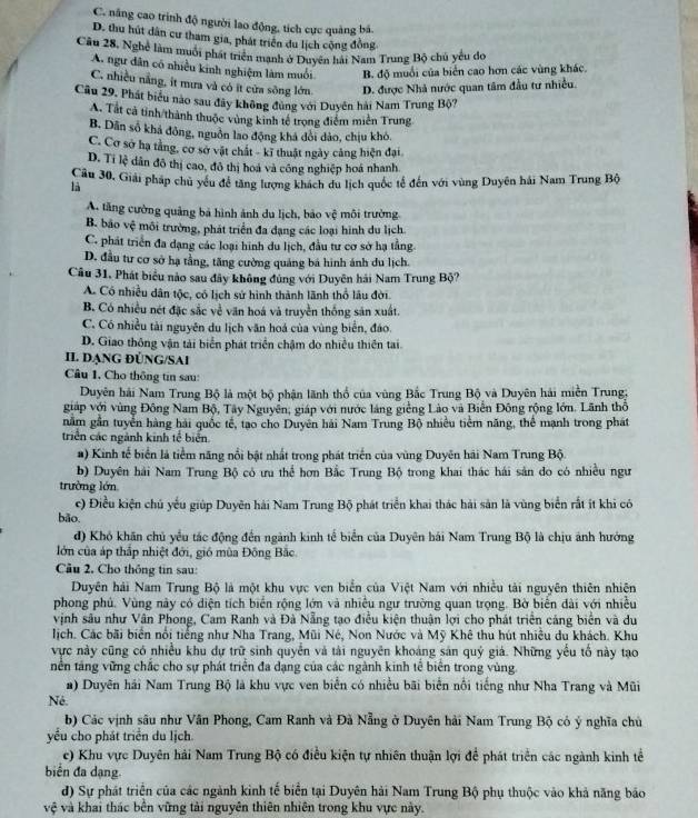 C. năng cao trình độ người lao động, tích cực quảng bả.
D. thu hút dân cư tham gia, phát triển du lịch cộng đồng
Cầu 28, Nghệ làm muôi phát triển mạnh ở Duyên hải Nam Trung Bộ chủ yêu đo
A. ngư dân có nhiều kinh nghiệm làm muối B. độ muối của biển cao hơn các vùng khác.
C. nhiều nằng, it mưa và có ít cửa sông lớn D. được Nhà nước quan tâm đầu tư nhiều.
Cầu 29, Phát biểu nào sau đây không đùng với Duyễn hải Nam Trung Bộ?
A. Tất cả tinh/thành thuộc vùng kinh tế trọng điểm miền Trung
B. Dân số khá đồng, nguồn lao động khá dổi dảo, chịu khó.
C. Cơ sở hạ tằng, cơ sở vật chất - kĩ thuật ngày cảng hiện đại
D. Ti lệ dân đô thị cao, đô thị hoá và công nghiệp hoá nhanh
Câu 30, Giải pháp chủ yêu đề tăng lượng khách du lịch quốc tế đến với vùng Duyên hải Nam Trung Bộ
là
A. tăng cường quảng bá hình ảnh du lịch, bảo vệ môi trường.
B. bão vệ môi trường, phát triển đa dạng các loại hình du lịch.
C. phát triển đa dạng các loại hình du lịch, đầu tư cơ sở hạ tằng
D. đầu tư cơ sở hạ tằng, tăng cường quảng bá hình ánh du lịch.
Cầu 31, Phát biểu nào sau đây không đùng với Duyên hải Nam Trung Bộ?
A. Có nhiều dân tộc, có lịch sử hình thành lãnh thổ lâu đời.
B. Có nhiều nét đặc sắc về văn hoá và truyền thống sản xuất.
C. Có nhiều tài nguyên du lịch văn hoá của vùng biển, đảo.
D. Giao thông vận tải biển phát triển chậm do nhiều thiên tai.
II. ĐẠNG ĐÜNG/SAI
Câu 1. Cho thông tin sau:
Duyên hải Nam Trung Bộ là một bộ phận lãnh thổ của vùng Bắc Trung Bộ và Duyên hải miền Trung:
giáp với vùng Đông Nam Bộ, Tây Nguyễn, giáp với nước láng giềng Lào và Biến Đông rộng lớn. Lãnh thổ
nằm gần tuyển hàng hải quốc tế, tạo cho Duyên hải Nam Trung Bộ nhiều tiềm năng, thể mạnh trong phát
triển các ngành kinh tế biển
#) Kinh tế biển là tiểm năng nổi bật phật trong phát triển của vùng Duyên hải Nam Trung Bộ
b) Duyên hải Nam Trung Bộ có ưu thể hơn Bắc Trung Bộ trong khai thác hái sản do có nhiều ngư
trường lớn
c) Điều kiện chủ yếu giúp Duyên hải Nam Trung Bộ phát triển khai thác hải sản là vùng biển rất ít khi có
bāo.
đ) Khó khăn chủ yểu tác động đến ngành kinh tế biển của Duyên hái Nam Trung Bộ là chịu ảnh hưởng
lớn của áp thắp nhiệt đới, gió mùa Đông Bắc
Câu 2. Cho thông tin sau:
Duyên hải Nam Trung Bộ là một khu vực ven biển của Việt Nam với nhiều tài nguyên thiên nhiên
phong phủ. Vùng này có diện tích biển rộng lớn và nhiều ngư trường quan trọng. Bờ biến dài với nhiều
vịnh sâu như Vân Phong, Cam Ranh và Đà Nẵng tạo điễu kiện thuận lợi cho phát triển cáng biển và du
lịch. Các bãi biển nổi tiếng như Nha Trang, Mũi Né, Non Nước và Mỹ Khê thu hút nhiệu du khách. Khu
vực này cũng có nhiều khu dự trữ sinh quyển và tài nguyên khoảng sản quý giả. Những yếu tổ này tạo
tên táng vững chắc cho sự phát triển đa dạng của các ngành kinh tế biên trong vùng.
a) Duyên hải Nam Trung Bộ là khu vực ven biển có nhiều bãi biển nổi tiếng như Nha Trang và Mũi
Né.
b) Các vịnh sâu như Vân Phong, Cam Ranh và Đã Nẵng ở Duyên hải Nam Trung Bộ có ý nghĩa chủ
yều cho phát triển du lịch
c) Khu vực Duyên hải Nam Trung Bộ có điều kiện tự nhiên thuận lợi để phát triển các ngành kinh tể
biển đa dạng
d) Sự phát triện của các ngành kinh tế biển tại Duyên hải Nam Trung Bộ phụ thuộc vào khả năng bảo
vệ và khai thác bền vững tài nguyên thiên nhiên trong khu vực này.