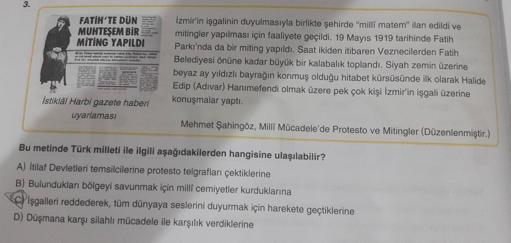 FATİH'TE DüN İzmir’in işgalinin duyulmasıyla birlikte şehirde “millî matem” ilan edildi ve
MUHTEŞEM BiR mitingler yapılması için faaliyete geçildi. 19 Mayıs 1919 tarihinde Fatih
MİTİNG YAPILDI Parkı'nda da bir miting yapıldı. Saat ikiden itibaren Veznecilerden Fatih

Belediyesi önüne kadar büyük bir kalabalık toplandı. Siyah zemin üzerine
beyaz ay yıldızlı bayrağın konmuş olduğu hitabet kürsüsünde ilk olarak Halide
Edip (Adıvar) Hanımefendi olmak üzere pek çok kişi İzmir'in işgali üzerine
İstiklâl Harbi gazete haberi konuşmalar yaptı.
uyarlaması
Mehmet Şahingöz, Millî Mücadele'de Protesto ve Mitingler (Düzenlenmiştir.)
Bu metinde Türk milleti ile ilgili aşağıdakilerden hangisine ulaşılabilir?
A) İtilaf Devletleri temsilcilerine protesto telgrafları çektiklerine
B) Bulundukları bölgeyi savunmak için millî cemiyetler kurduklarına
C. Işgalleri reddederek, tüm dünyaya seslerini duyurmak için harekete geçtiklerine
D) Düşmana karşı silahlı mücadele ile karşılık verdiklerine