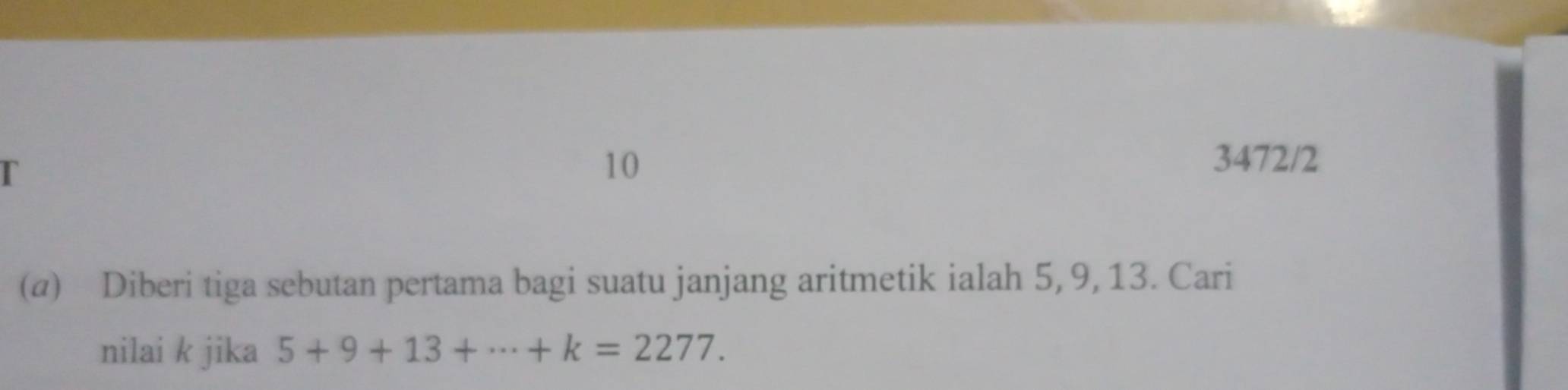 10 3472/2 
(@) Diberi tiga sebutan pertama bagi suatu janjang aritmetik ialah 5, 9, 13. Cari 
nilai k jika 5+9+13+·s +k=2277.