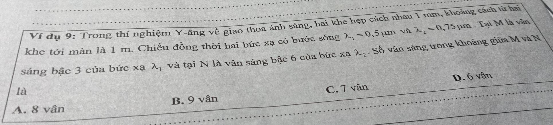 Ví dụ 9: Trong thí nghiệm Y -âng về giao thoa ánh sáng, hai khe hẹp cách nhau 1 mm, khoảng cách từ hai
khe tới màn là 1 m. Chiếu đồng thời hai bức xạ có bước sóng lambda _1=0,5 5μm và lambda _2=0,75mu m. Tại M là vân
sáng bậc 3 của bức xạ lambda _1 và tại N là vân sáng bậc 6 của bức xạ lambda _2. Số vân sáng trong khoảng giữa M và N
D. 6 vân
là
A. 8 vân B. 9 vân C. 7 vân