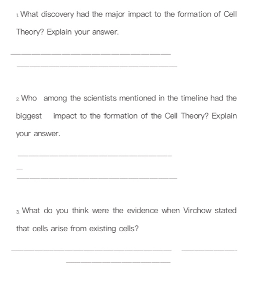 What discovery had the major impact to the formation of Cell 
Theory? Explain your answer. 
_ 
_ 
2 Who among the scientists mentioned in the timeline had the 
biggest impact to the formation of the Cell Theory? Explain 
your answer. 
_ 
_ 
_ 
⊥ What do you think were the evidence when Virchow stated 
that cells arise from existing cells? 
__ 
_