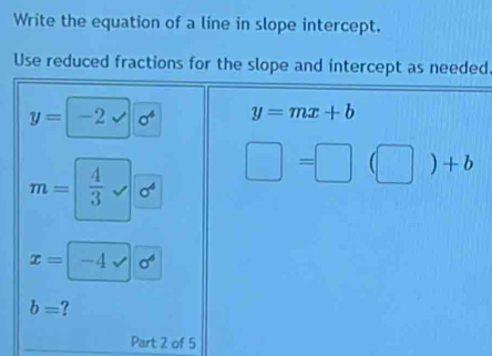 Write the equation of a line in slope intercept. 
Use reduced fractions for the slope and intercept as needed
y=-2sqrt(sigma^4) y=mx+b
m= 4/3  _  sigma^4
□ =□ (□ )+b
x=-4sqrt()6^6
b=
Part 2 of 5