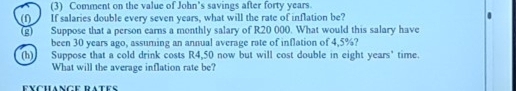 (3) Comment on the value of John's savings after forty years. 
(f) If salaries double every seven years, what will the rate of inflation be? 
(g) Suppose that a person earns a monthly salary of R20 000. What would this salary have 
been 30 years ago, assuming an annual average rate of inflation of 4,5%? 
(h) Suppose that a cold drink costs R4,50 now but will cost double in eight years ' time. 
What will the average inflation rate be?