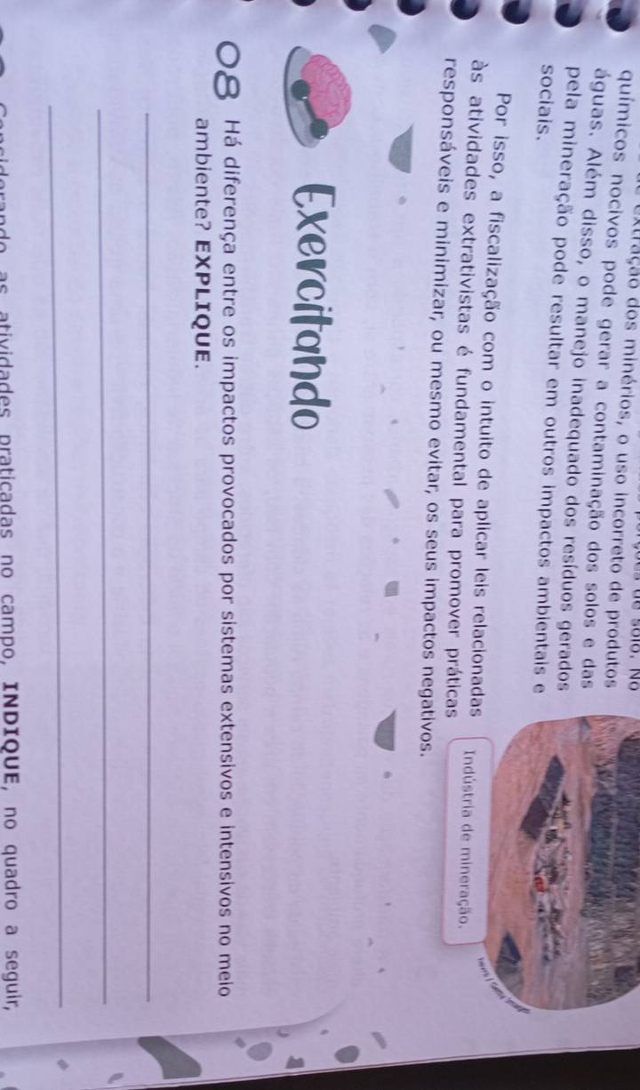 extração dos minérios, o uso incorreto de produtos 
químicos nocivos pode gerar a contaminação dos solos e das 
águas. Além disso, o manejo inadequado dos resíduos gerados 
pela mineração pode resultar em outros impactos ambientais e 
sociais. 
Por isso, a fiscalização com o intuito de aplicar leis relacionadas 
 
às atividades extrativistas é fundamental para promover práticas Indústria de mineração. 
responsáveis e minimizar, ou mesmo evitar, os seus impactos negativos. 
Exercitando 
Há diferença entre os impactos provocados por sistemas extensivos e intensivos no meio 
ambiente? EXPLIQUE. 
_ 
_ 
_ 
as atividades praticadas no campo, INDIQUE, no quadro a seguir,