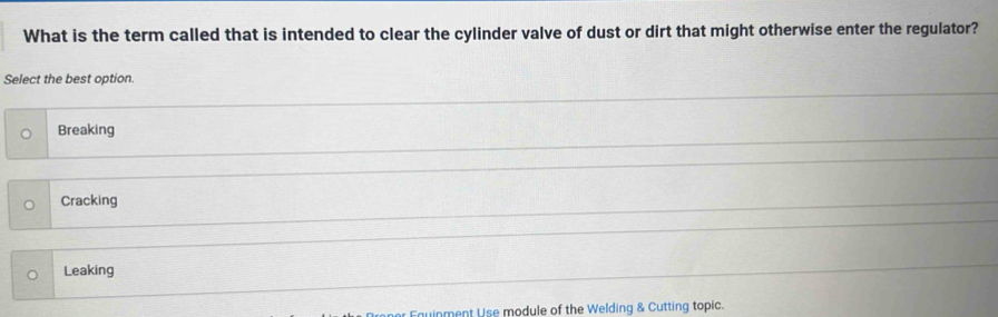 What is the term called that is intended to clear the cylinder valve of dust or dirt that might otherwise enter the regulator?
Select the best option.
Breaking
Cracking
Leaking
ment Use module of the Welding & Cutting topic.