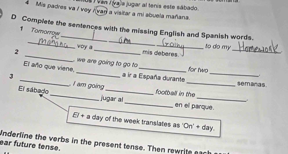 1us / van / (va)a jugar al tenis este sábado. 
4 Mis padres va / voy / vaŋ a visitar a mi abuela mañana. 
_ 
D Complete the sentences with the missing English and Spanish words. 
1 Tomorrow 
_ 
_ 
_ 
voy a _to do my 
_ 
. 
2 mis deberes. 
, we are going to go to for two 
_ 
_El año que viene, _a ir a España durante_ 
3 
semanas. 
El sábado 
_,I am going_ football in the_ . 
jugar al_ en el parque. 
El + a day of the week translates as 'On' + day. 
Underline the verbs in the present tense. Then rewrite each 
ear future tense.