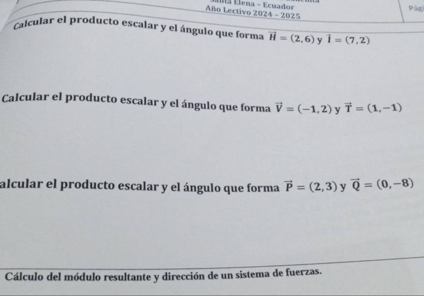 Élta Elena - Ecuador Pági 
Año Lectivo 2024 - 2025 
Calcular el producto escalar y el ángulo que forma vector H=(2,6) y vector I=(7,2)
Calcular el producto escalar y el ángulo que forma vector V=(-1,2) y vector T=(1,-1)
alcular el producto escalar y el ángulo que forma vector P=(2,3) y vector Q=(0,-8)
Cálculo del módulo resultante y dirección de un sistema de fuerzas.