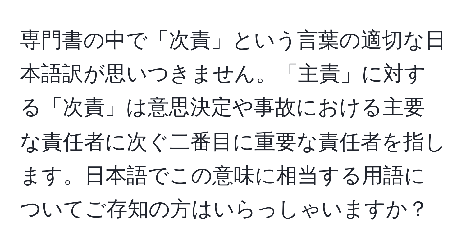 専門書の中で「次責」という言葉の適切な日本語訳が思いつきません。「主責」に対する「次責」は意思決定や事故における主要な責任者に次ぐ二番目に重要な責任者を指します。日本語でこの意味に相当する用語についてご存知の方はいらっしゃいますか？