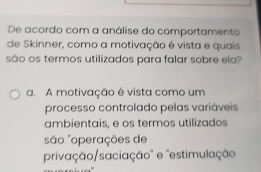 De acordo com a análise do comportamento
de Skinner, como a motivação é vista e quais
são os termos utilizados para falar sobre ela?
a. A motivação é vista como um
processo controlado pelas variáveis
ambientais, e os termos utilizados
são "operações de
privação/saciação" e 'estimulação