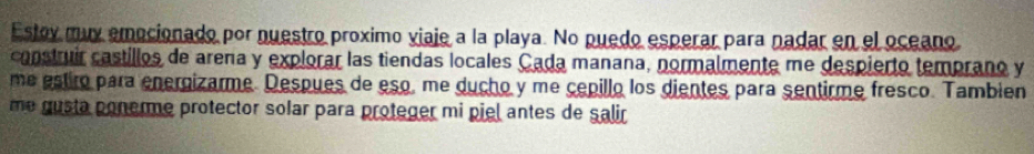 Estov muy emocionado por nuestro proximo viaje a la playa. No puedo esperar para nadar en el oceano 
construir castillos de arena y explorar las tiendas locales Cada manana, normalmente me despierto temprano y 
me estiro para energizarme. Despues de eso, me ducho y me cepillo los dientes para sentirme fresco. Tambien 
me gusta ponerme protector solar para proteger mi piel antes de salir