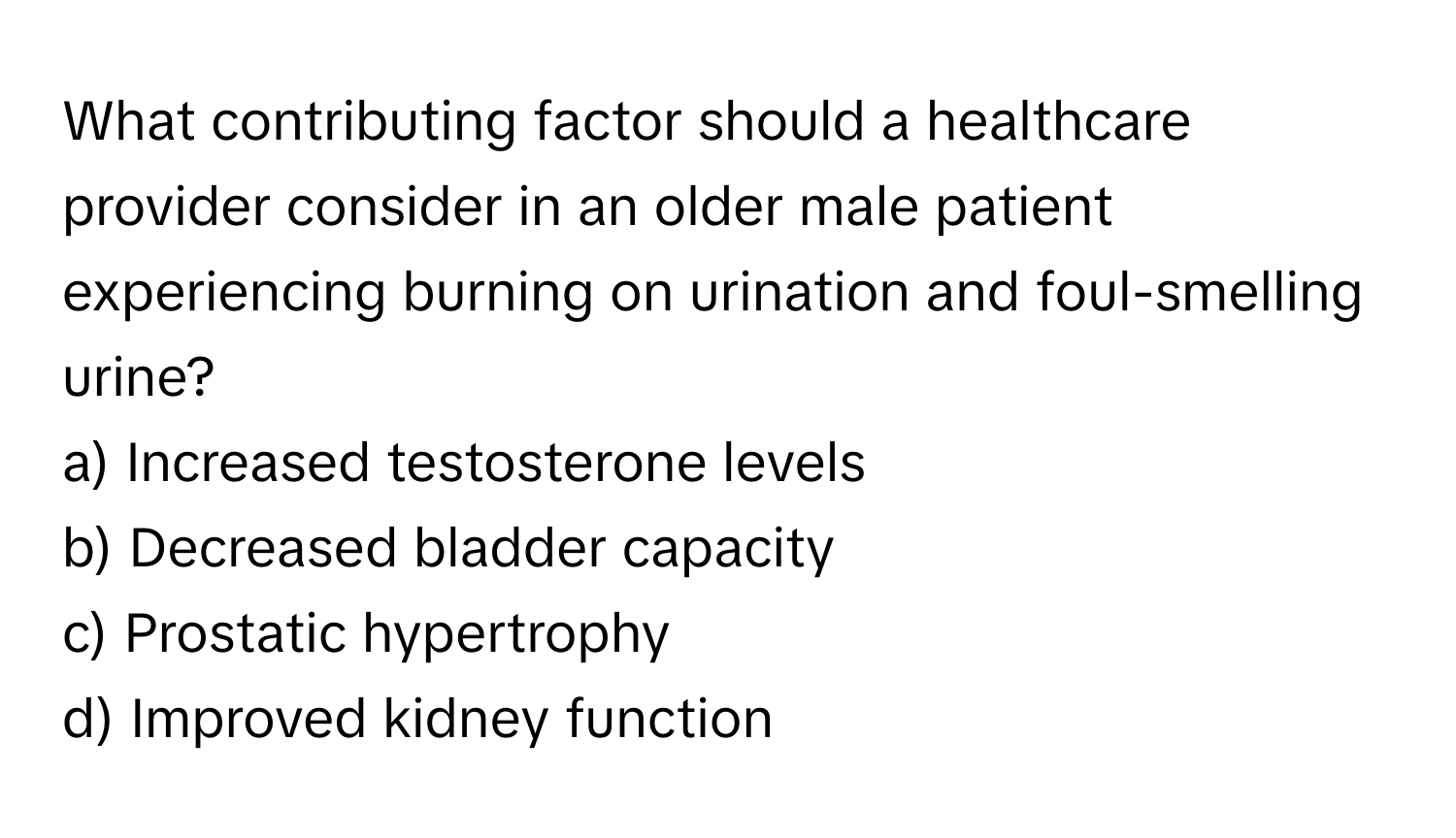 What contributing factor should a healthcare provider consider in an older male patient experiencing burning on urination and foul-smelling urine? 

a) Increased testosterone levels 
b) Decreased bladder capacity 
c) Prostatic hypertrophy 
d) Improved kidney function