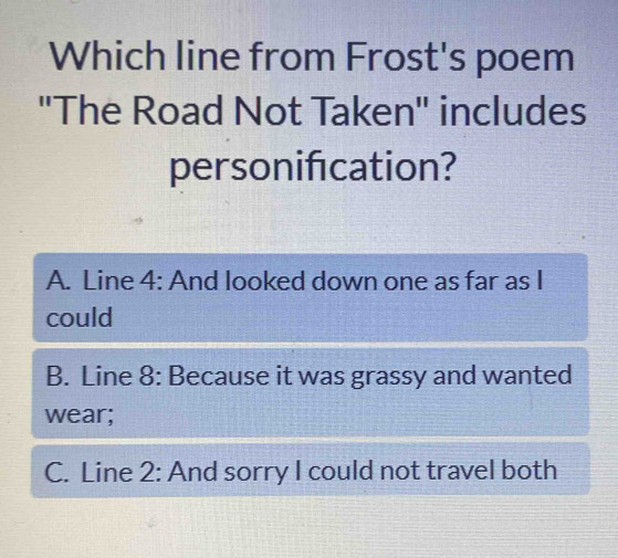 Which line from Frost's poem
''The Road Not Taken'' includes
personification?
A. Line 4 : And looked down one as far as I
could
B. Line 8 : Because it was grassy and wanted
wear;
C. Line 2 : And sorry I could not travel both