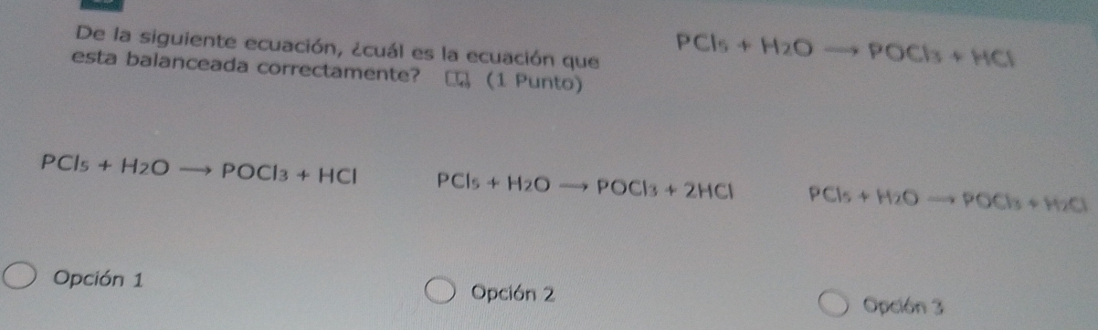 De la siguiente ecuación, ¿cuál es la ecuación que
PCl_5+H_2Oto POCl_3+HCl
esta balanceada correctamente? (1 Punto)
PCl_5+H_2Oto POCl_3+HCl PCl_5+H_2Oto POCl_3+2HCl PCl_5+H_2Oto POCl_3+H_2O
Opción 1
Opción 2 Opción 3